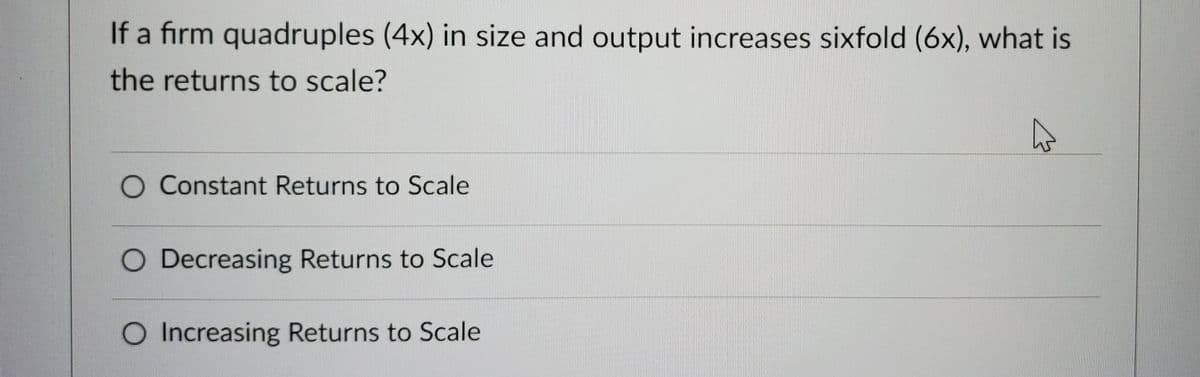 If a firm quadruples (4x) in size and output increases sixfold (6x), what is
the returns to scale?
O Constant Returns to Scale
O Decreasing Returns to Scale
O Increasing Returns to Scale