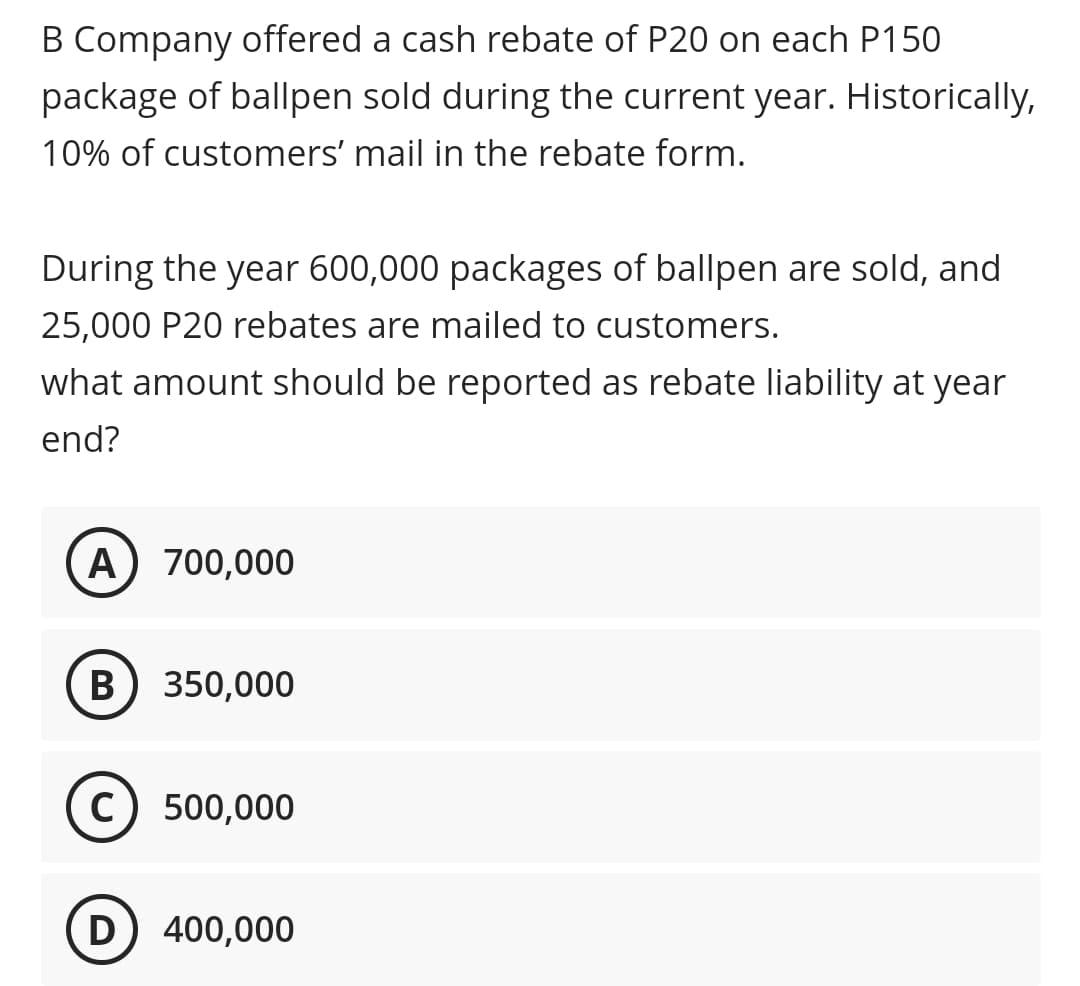 B Company offered a cash rebate of P20 on each P150
package of ballpen sold during the current year. Historically,
10% of customers' mail in the rebate form.
During the year 600,000 packages of ballpen are sold, and
25,000 P20 rebates are mailed to customers.
what amount should be reported as rebate liability at year
end?
A) 700,000
в) 350,000
c) 500,000
D 400,000
