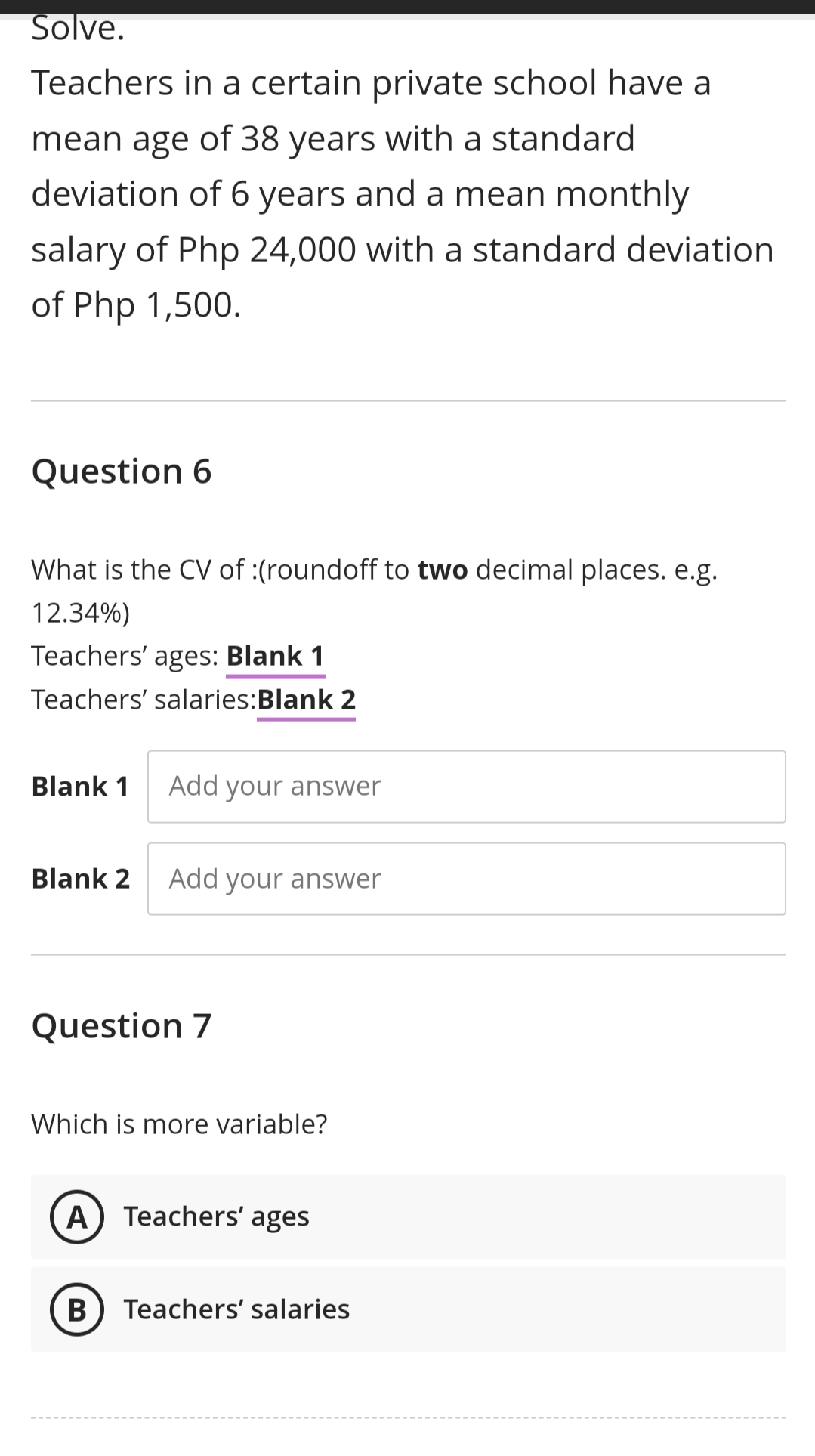 Solve.
Teachers in a certain private school have a
mean age of 38 years with a standard
deviation of 6 years and a mean monthly
salary of Php 24,000 with a standard deviation
of Php 1,500.
Question 6
What is the CV of :(roundoff to two decimal places. e.g.
12.34%)
Teachers' ages: Blank 1
Teachers' salaries:Blank 2
Blank 1
Add your answer
Blank 2
Add your answer
Question 7
Which is more variable?
A) Teachers' ages
В
Teachers' salaries
