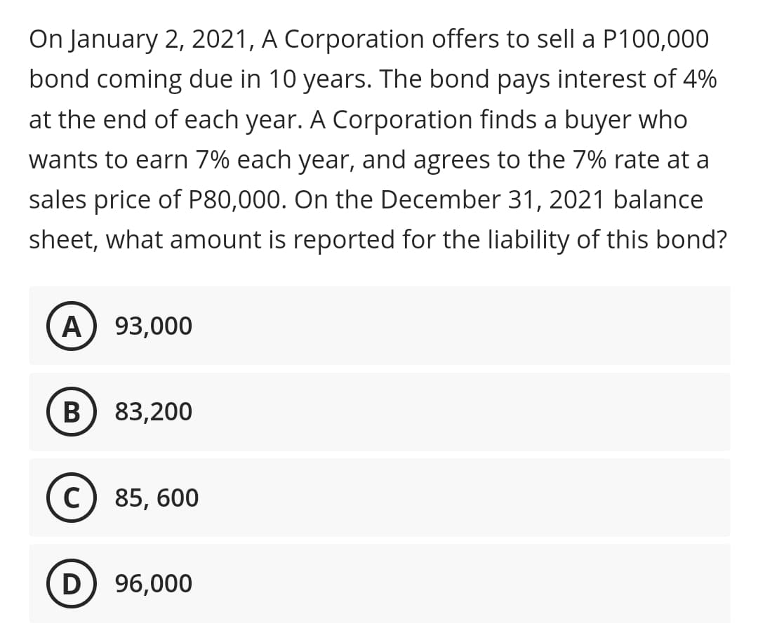 On January 2, 2021, A Corporation offers to sell a P100,000
bond coming due in 10 years. The bond pays interest of 4%
at the end of each year. A Corporation finds a buyer who
wants to earn 7% each year, and agrees to the 7% rate at a
sales price of P80,000. On the December 31, 2021 balance
sheet, what amount is reported for the liability of this bond?
A) 93,000
(B) 83,200
85, 600
D) 96,000
