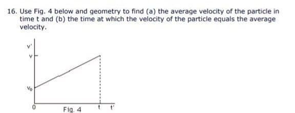 16. Use Fig. 4 below and geometry to find (a) the average velocity of the particle in
time t and (b) the time at which the velocity of the particle equals the average
velocity.
Vo
Fig. 4
