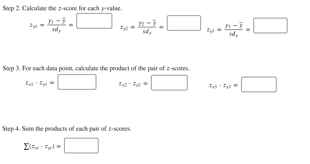 Step 2. Calculate the z-score for each y-value.
У1 — У
sdy
yi
y2 – y
Уз — у
Zy3 =
sdy
-
Zyl
Z.y2
%3D
sdy
Step 3. For each data point, calculate the product of the pair of z-scores.
Zx1·Zyl =
Zx2 · Zy2 =
Zx3 · Zy3 =
Step 4. Sum the products of each pair of z-scores.
E(zxi · Zyi) =
