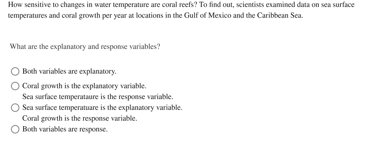 How sensitive to changes in water temperature are coral reefs? To find out, scientists examined data on sea surface
temperatures and coral growth per year at locations in the Gulf of Mexico and the Caribbean Sea.
What are the explanatory and response variables?
Both variables are explanatory.
Coral growth is the explanatory variable.
Sea surface temperataure is the response variable.
O Sea surface temperatuare is the explanatory variable.
Coral growth is the response variable.
Both variables are response.
