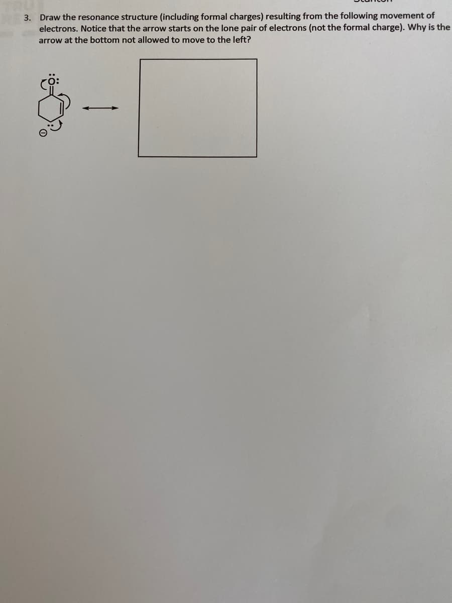 3. Draw the resonance structure (including formal charges) resulting from the following movement of
electrons. Notice that the arrow starts on the lone pair of electrons (not the formal charge). Why is the
arrow at the bottom not allowed to move to the left?

