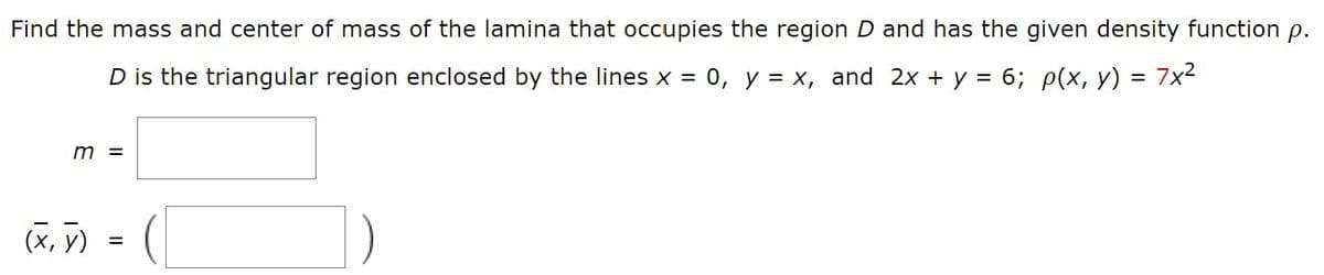Find the mass and center of mass of the lamina that occupies the region D and has the given density function p.
D is the triangular region enclosed by the lines x = 0, y = x, and 2x + y = 6; p(x, y) = 7x2
m =
(X, )
