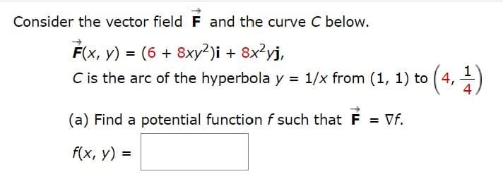 Consider the vector field F and the curve C below.
F(x, y) = (6 + 8xy²)i + 8x²yj,
C is the arc of the hyperbola y = 1/x from (1, 1) to
4
(a) Find a potential function f such that F = Vf.
f(x, у) 3
