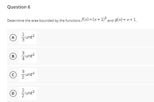 Question 6
Determine the area bounded by the functions f(x) = (x+1)³ and g(x)= x + 1,
A unit²
Ⓡ® 3/unit²
B
© 3/₁0
unit²
Ⓒ / unit²
D