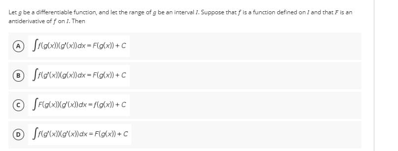 Let g be a differentiable function, and let the range of g be an interval I. Suppose that f is a function defined on I and that F is an
antiderivative off on I. Then
A ff(g(x))(g'(x) dx = F(g(x)) + C
B ff(g(x))(g(x)) dx = F(g(x)) + C
Ⓒ [F(g(x)) (g'(x) dx = f(g(x)) + C
Ⓒff(g(x))(g'(x)) dx = F(g(x)) + C