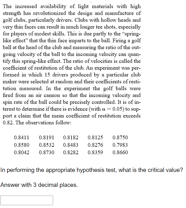 The increased availability of light materials with high
strength has revolutionized the design and manufacture of
golf clubs, particularly drivers. Clubs with hollow heads and
very thin faces can result in much longer tee shots, especialy
for players of modest skills. This is due partly to the "spring-
like effect" that the thin face imparts to the ball. Firing a golf
ball at the head of the club and measuring the ratio of the out-
going velocity of the ball to the incoming velocity can quan-
tify this spring-like effect. The ratio of velocities is called the
coefficient of restitution of the club. An experiment was per-
formed in which 15 drivers produced by a particular club
maker were selected at random and their coefficients of resti-
tution measured. In the experiment the golf balls were
fired from an air cannon so that the incoming velocity and
spin rate of the ball could be precisely controlled. It is of in-
terest to determine if there is evidence (with a = 0.05) to sup-
port a claim that the mean coefficient of restitution exceeds
0.82. The observations follow:
0.8411
0.8191
0.8182
0.8125
0.8750
0.8580
0.8532
0.8483
0.8276
0.7983
0.8042
0.8730
0.8282
0.8359
0.8660
In performing the appropriate hypothesis test, what is the critical value?
Answer with 3 decimal places.
