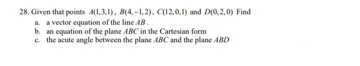 28. Given that points A(1,3,1), B(4,–1, 2), C(12,0,1) and D(0, 2, 0) Find
a. a vector equation of the line AB.
b. an equation of the plane ABC in the Cartesian form
c. the acute angle between the plane ABC and the plane ABD
