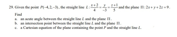 29. Given the point P(-4,2, –3), the straight line L:== and the plane II: 2x + y+ 2= = 9.
x+2
:+1
5
Find
a. an acute angle between the straight line L and the plane II.
b. an intersection point between the straight line L and the plane I.
a Cartesian equation of the plane containing the point P and the straight line L.
с.
