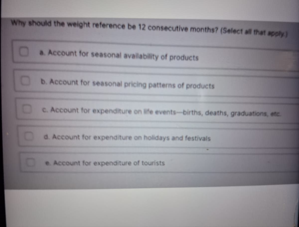 Why should the weight reference be 12 consecutive months? (Select all that apply)
D
a. Account for seasonal availability of products
b. Account for seasonal pricing patterns of products
c. Account for expenditure on life events-births, deaths, graduations, etc.
d. Account for expenditure on holidays and festivals
e. Account for expenditure of tourists