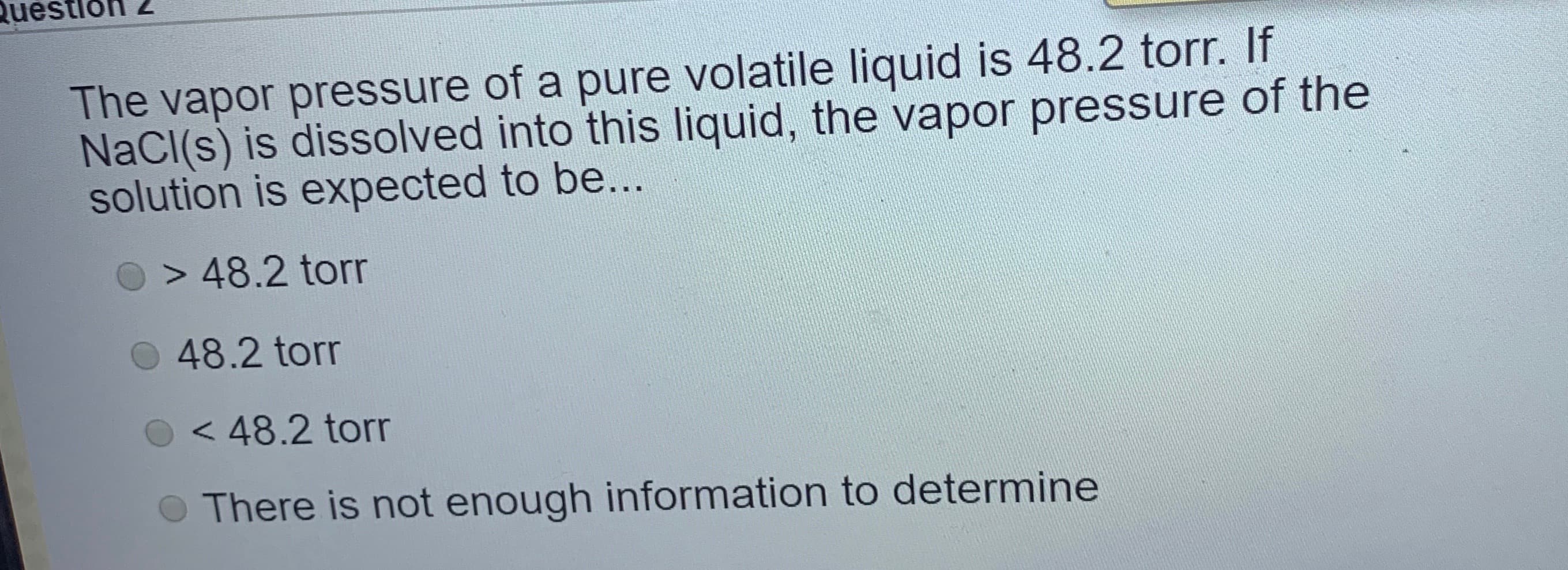 The vapor pressure of a pure volatile liquid is 48.2 tor. If
NaCl(s) is dissolved into this liquid, the vapor pressure of the
solution is expected to be...

