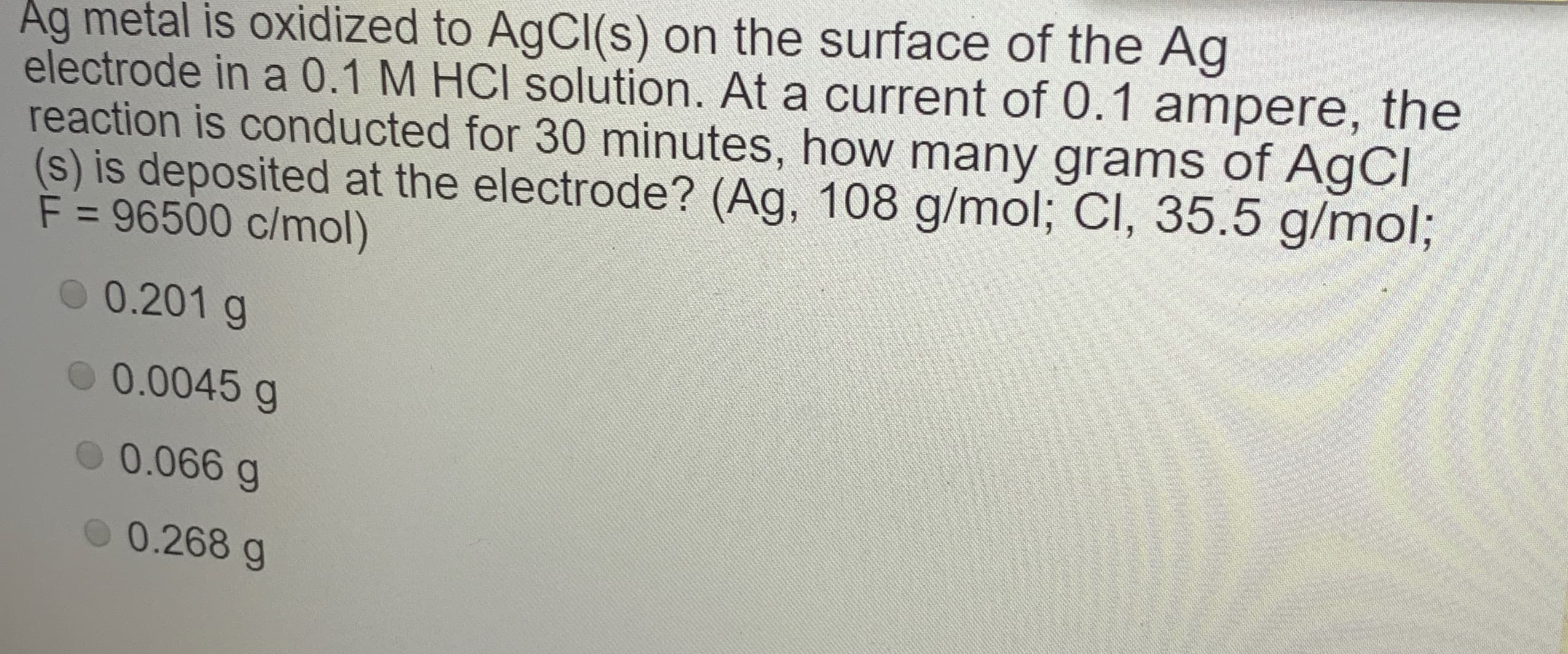 Ağ metal is oxidized to AgCI(s) on the surface of the Ag
electrode in a 0.1 M HCI solution. At a current of 0.1 ampere, the
reaction is conducted for 30 minutes, how many grams of AgCl
(s) is deposited at the electrode? (Ag, 108 g/mol; Cl, 35.5 g/mol%3B
F = 96500 c/mol)
%3D
0 0.201 g
O 0.0045 g
0 0.066 g
0.268 g

