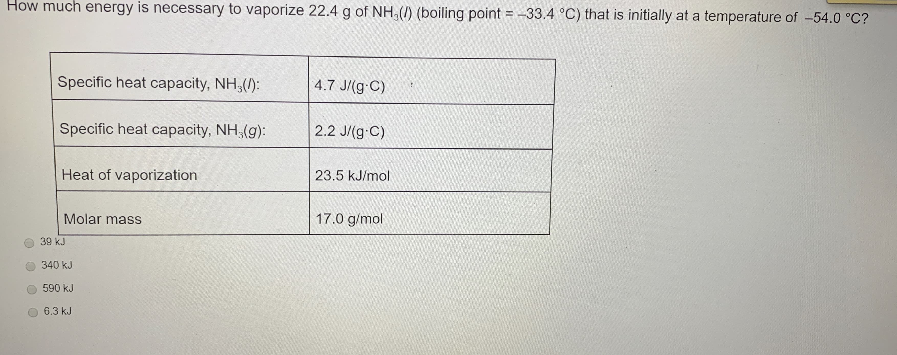 How much energy is necessary to vaporize 22.4 g of NH,(/) (boiling point = -33.4 °C) that is initially at a temperature of -54.0 °C?
Specific heat capacity, NH, ():
4.7 J/(g C)
Specific heat capacity, NH,(g):
2.2 J/(g C)
Heat of vaporization
23.5 kJ/mol
Molar mass
17.0 g/mol
39 kJ
340 kJ
590 kJ
6.3 kJ
