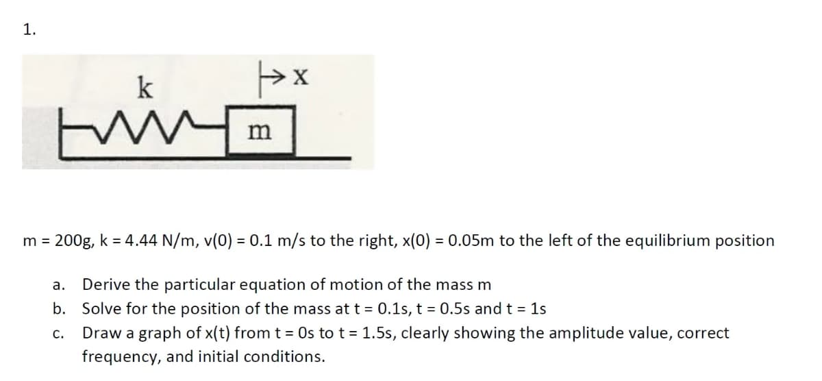 1.
k
m
m = 200g, k = 4.44 N/m, v(0) = 0.1 m/s to the right, x(0) = 0.05m to the left of the equilibrium position
а.
Derive the particular equation of motion of the mass m
b. Solve for the position of the mass att = 0.1s, t = 0.5s and t = 1s
Draw a graph of x(t) from t = Os to t = 1.5s, clearly showing the amplitude value, correct
frequency, and initial conditions.
С.
