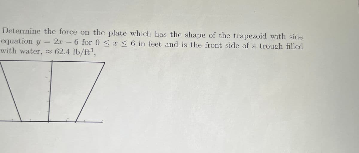 Determine the force on the plate which has the shape of the trapezoid with side
equation y
with water, 2 62.4 lb/ft³,
2x - 6 for 0 < x < 6 in feet and is the front side of a trough filled
