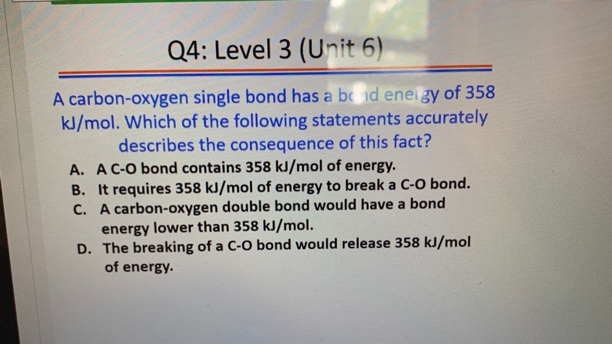 Q4: Level 3 (Unit 6)
A carbon-oxygen single bond has a bc nd eneigy of 358
kJ/mol. Which of the following statements accurately
describes the consequence of this fact?
A. A C-O bond contains 358 kJ/mol of energy.
B. It requires 358 kJ/mol of energy to break a C-O bond.
C. A carbon-oxygen double bond would have a bond
energy lower than 358 kJ/mol.
D. The breaking of a C-O bond would release 358 kJ/mol
of energy.
