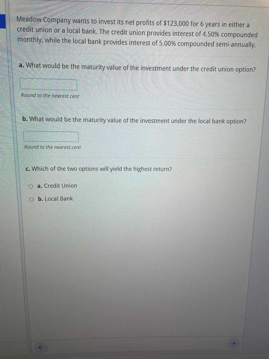 Meadow Company wants to invest its net profits of $123,000 for 6 years in either a
credit union or a local bank. The credit union provides interest of 4.50% compounded
monthly, while the local bank provides interest of 5.00% compounded semi-annually.
a. What would be the maturity value of the investment under the credit union option?
Round to the nearest cent
b. What would be the maturity value of the investment under the local bank option?
Round to the nearest cent
c. Which of the two options will yield the highest return?
O a. Credit Union
O b. Local Bank

