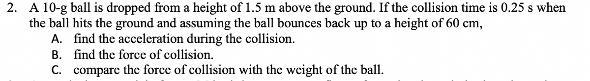 2. A 10-g ball is dropped from a height of 1.5 m above the ground. If the collision time is 0.25 s when
the ball hits the ground and assuming the ball bounces back up to a height of 60 cm,
A. find the acceleration during the collision.
B. find the force of collision.
C. compare the force of collision with the weight of the ball.
