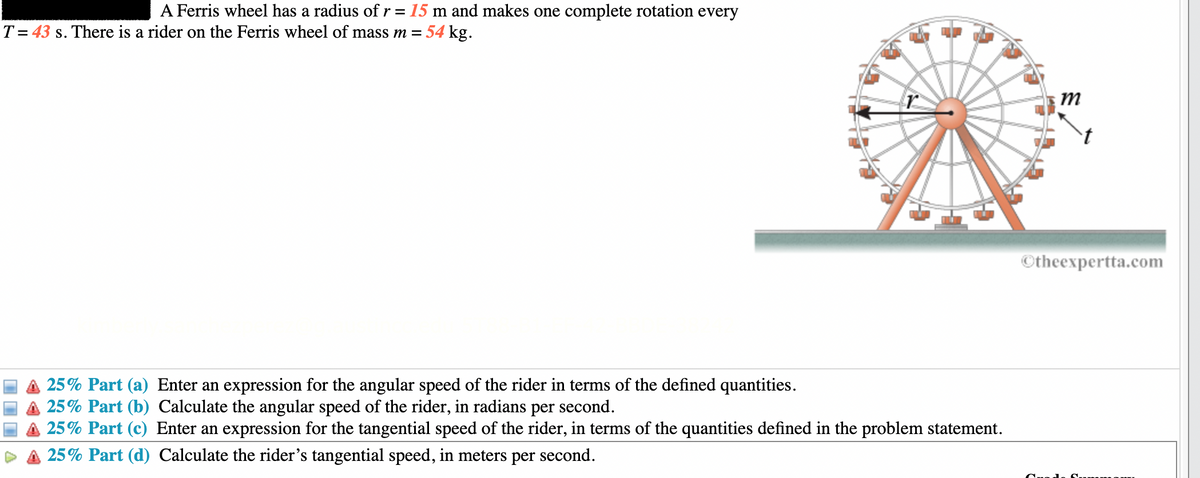 A Ferris wheel has a radius of r = 15 m and makes one complete rotation every
T= 43 s. There is a rider on the Ferris wheel of mass m = 54 kg.
25% Part (a) Enter an expression for the angular speed of the rider in terms of the defined quantities.
A 25% Part (b) Calculate the angular speed of the rider, in radians per second.
A 25% Part (c) Enter an expression for the tangential speed of the rider, in terms of the quantities defined in the problem statement.
25% Part (d) Calculate the rider's tangential speed, in meters per second.
m
Otheexpertta.com