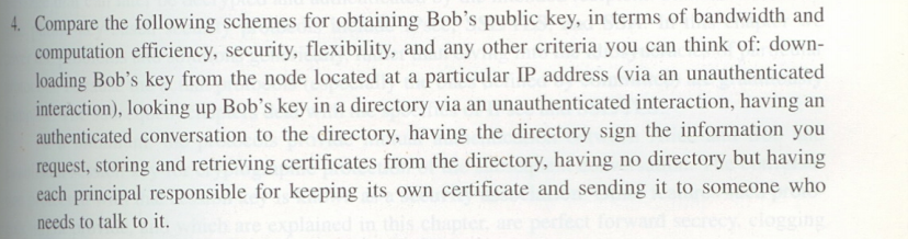4. Compare the following schemes for obtaining Bob's public key, in terms of bandwidth and
computation efficiency, security, flexibility, and any other criteria you can think of: down-
loading Bob's key from the node located at a particular IP address (via an unauthenticated
interaction), looking up Bob's key in a directory via an unauthenticated interaction, having an
authenticated conversation to the directory, having the directory sign the information you
request, storing and retrieving certificates from the directory, having no directory but having
each principal responsible for keeping its own certificate and sending it to someone who
needs to talk to it.
