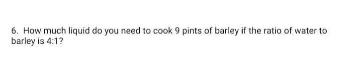 6. How much liquid do you need to cook 9 pints of barley if the ratio of water to
barley is 4:1?
