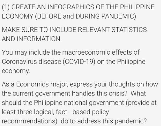 (1) CREATE AN INFOGRAPHICS OF THE PHILIPPINE
ECONOMY (BEFORE and DURING PANDEMIC)
MAKE SURE TO INCLUDE RELEVANT STATISTICS
AND INFORMATION.
You may include the macroeconomic effects of
Coronavirus disease (COVID-19) on the Philippine
economy.
As a Economics major, express your thoughts on how
the current government handles this crisis? What
should the Philippine national government (provide at
least three logical, fact-based policy
recommendations) do to address this pandemic?