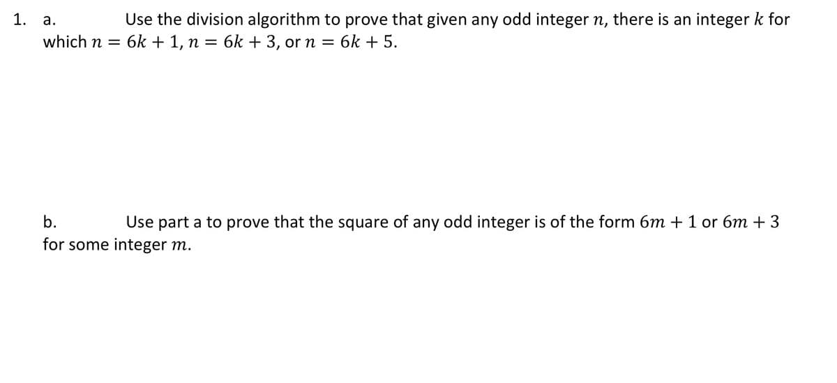 1.
Use the division algorithm to prove that given any odd integer n, there is an integer k for
а.
which n = 6k + 1, n = 6k + 3, orn = 6k + 5.
b.
Use part a to prove that the square of any odd integer is of the form 6m + 1 or 6m + 3
for some integer m.
