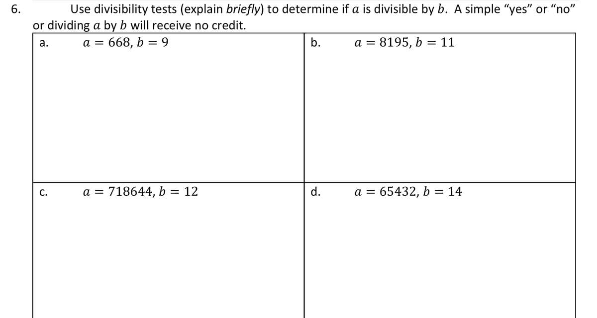 Use divisibility tests (explain briefly) to determine if a is divisible by b. A simple "yes" or “no"
or dividing a by b will receive no credit.
а.
a = 668, b = 9
b.
a = 8195, b = 11
С.
a = 718644, b = 12
d.
a = 65432, b = 14
6.
