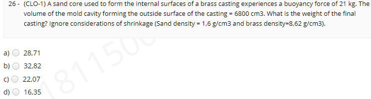 26 - (CLO-1) A sand core used to form the internal surfaces of a brass casting experiences a buoyancy force of 21 kg. The
volume of the mold cavity forming the outside surface of the casting = 6800 cm3. What is the weight of the final
casting? Ignore considerations of shrinkage (Sand density = 1,6 g/cm3 and brass density=8,62 g/cm3).
a)
28,71
b)
32,82
22,07
1811500
16,35
