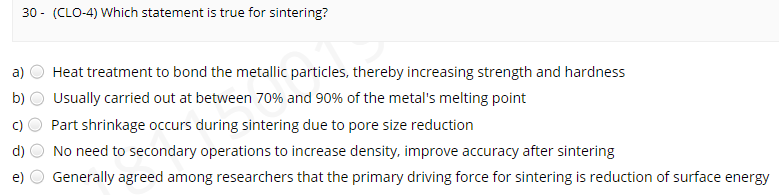 30 - (CLO-4) Which statement is true for sintering?
a)
Heat treatment to bond the metallic particles, thereby increasing strength and hardness
b)
Usually carried out at between 70% and 90% of the metal's melting point
Part shrinkage occurs during sintering due to pore size reduction
d)
No need to secondary operations to increase density, improve accuracy after sintering
Generally agreed among researchers that the primary driving force for sintering is reduction of surface energy
