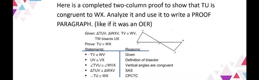 Here is a completed two-column proof to show that TU is
congruent to WX. Analyze it and use it to write a PROOF
PARAGRAPH. (like if it was an OER)
Given: ATUV, AWXV, TV = WV,
TW bisects UX
Prove: TU = WX
Statements:
•• TV = WV
• UV = VX
• ZTVU = ZWVX
• ATUV = AWXV
• :TU = WX
Reasons:
Given
Definition of bisector
Vertical angles are congruent
SAS
СРСТС
