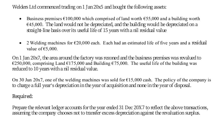 Welders Ltd commenced trading on 1 Jan 20x5 and bought the following assets:
Business premises €100,000 which comprised of land worth €55,000 and a building worth
€45,000. The land would rot be depreciated, and the building would be depreciated on a
straight-line basis over its useful life of 15 years with a nil residual value
2 Welding machines for €20,000 each. Each had an estimated life of five years and a residual
value of €5,000.
Onl Jan 20x7, the area around the factory was rezoned and the business premises was revalued to
€250,000, comprising Land €175,000 and Building €75,000. The useful life of the building was
reduced to 10 years with a nil residual value.
On 30 Jun 20x7, one of the welding machines was sold for €15,000 cash. The policy of the company is
to charge a full year's depreciation in the year of acquisition and none in the year of disposal.
Required:
Prepare the relevant ledger accounts for the year ended 31 Dec 20X7 to reflect the above transactions,
assuming the company chooses not to transfer excess depreciation against the revaluation surplus.
