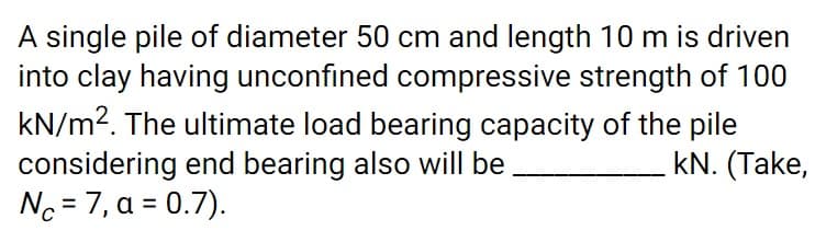 A single pile of diameter 50 cm and length 10 m is driven
into clay having unconfined compressive strength of 100
kN/m2. The ultimate load bearing capacity of the pile
considering end bearing also will be
Nc = 7, a = 0.7).
kN. (Take,
%3D
