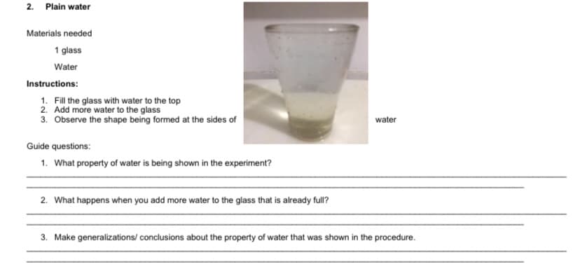 2. Plain water
Materials needed
1 glass
Water
Instructions:
1. Fill the glass with water to the top
2. Add more water to the glass
3. Observe the shape being formed at the sides of
water
Guide questions:
1. What property of water is being shown in the experiment?
2. What happens when you add more water to the glass that is already full?
3. Make generalizations/ conclusions about the property of water that was shown in the procedure.
