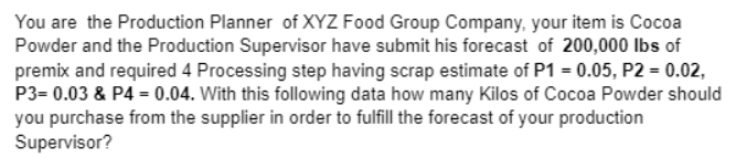 You are the Production Planner of XYZ Food Group Company, your item is Cocoa
Powder and the Production Supervisor have submit his forecast of 200,000 Ibs of
premix and required 4 Processing step having scrap estimate of P1 = 0.05, P2 = 0.02,
P3= 0.03 & P4 = 0.04. With this following data how many Kilos of Cocoa Powder should
you purchase from the supplier in order to fulfill the forecast of your production
Supervisor?
