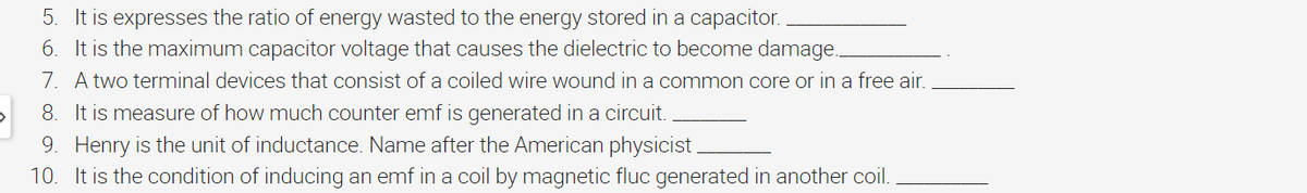 5. It is expresses the ratio of energy wasted to the energy stored in a capacitor.
6. It is the maximum capacitor voltage that causes the dielectric to become damage..
7. A two terminal devices that consist of a coiled wire wound in a common core or in a free air.
8. It is measure of how much counter emf is generated in a circuit.
9. Henry is the unit of inductance. Name after the American physicist.
10. It is the condition of inducing an emf in a coil by magnetic fluc generated in another coil.