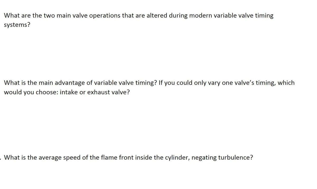 What are the two main valve operations that are altered during modern variable valve timing
systems?
What is the main advantage of variable valve timing? If you could only vary one valve's timing, which
would you choose: intake or exhaust valve?
. What is the average speed of the flame front inside the cylinder, negating turbulence?
