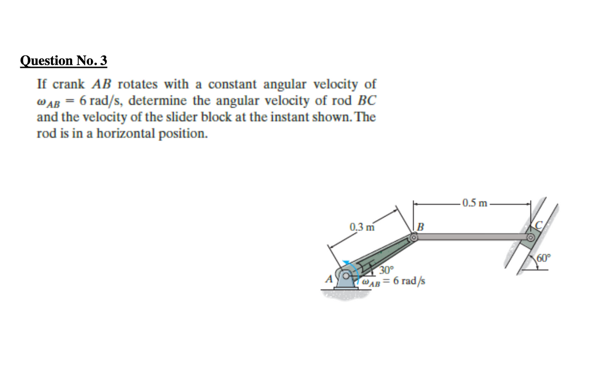 Question No. 3
If crank AB rotates with a constant angular velocity of
WAB = 6 rad/s, determine the angular velocity of rod BC
and the velocity of the slider block at the instant shown. The
rod is in a horizontal position.
0.5 m
0,3 m
B
60°
30°
WAB = 6 rad/s
