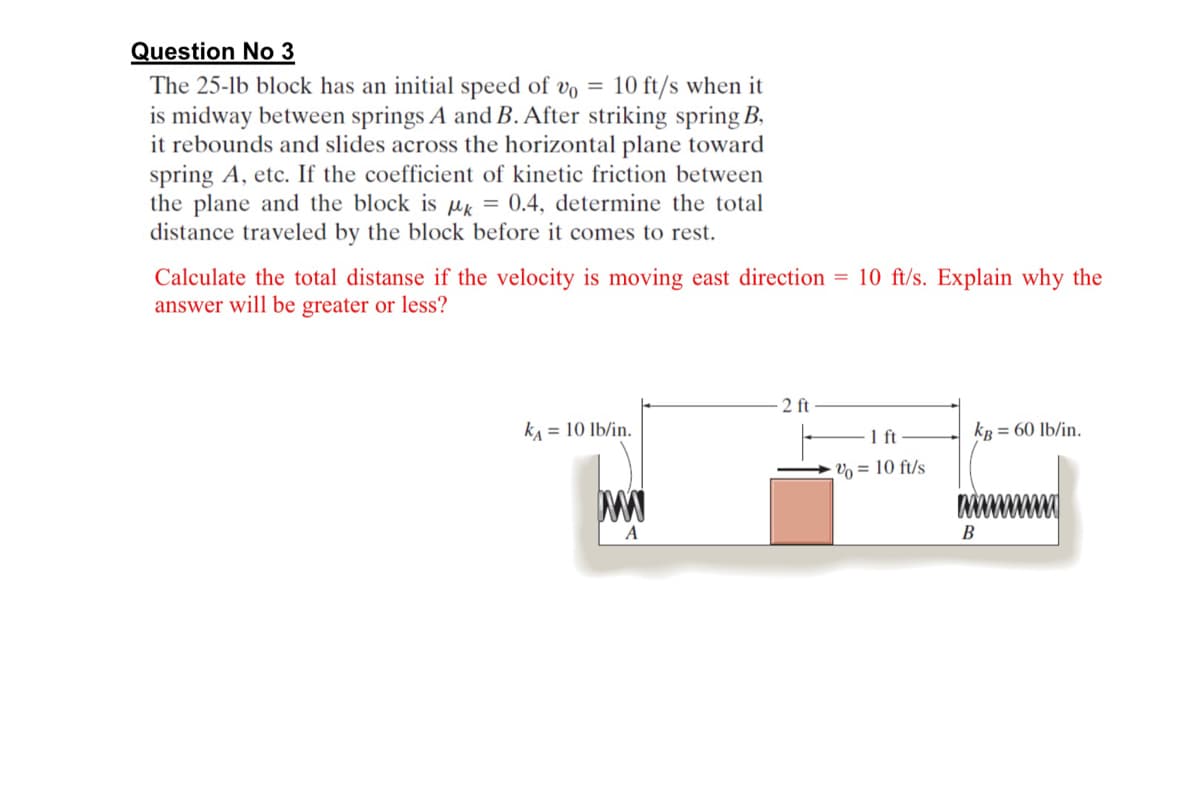 Question No 3
The 25-lb block has an initial speed of vo = 10 ft/s when it
is midway between springs A and B. After striking spring B.
it rebounds and slides across the horizontal plane toward
spring A, etc. If the coefficient of kinetic friction between
the plane and the block is uk = 0.4, determine the total
distance traveled by the block before it comes to rest.
Calculate the total distanse if the velocity is moving east direction = 10 ft/s. Explain why the
answer will be greater or less?
2 ft
kA = 10 lb/in.
kp = 60 lb/in.
1ft
Vo = 10 ft/s
A
В
