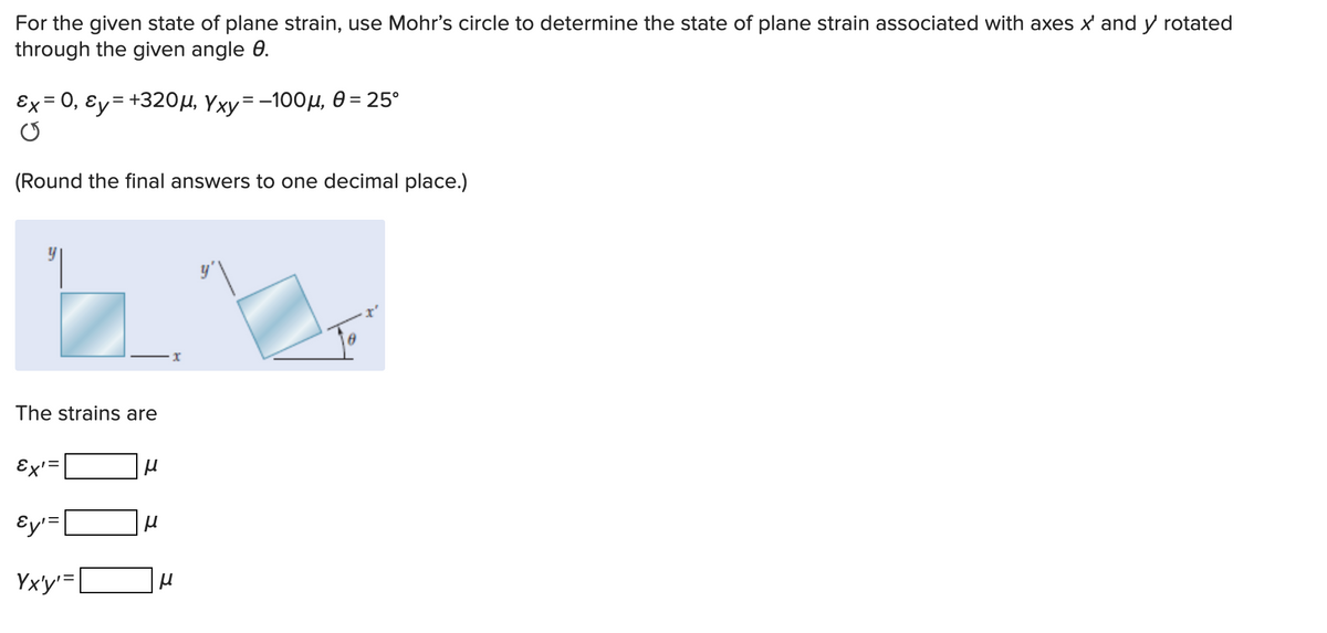 For the given state of plane strain, use Mohr's circle to determine the state of plane strain associated with axes x' and y rotated
through the given angle 0.
Ex = 0, Ɛy= +320µ, Yxy=-100µ, 0 = 25°
(Round the final answers to one decimal place.)
X
The strains are
Ex' =
Ey'=
Yx'y'=|
