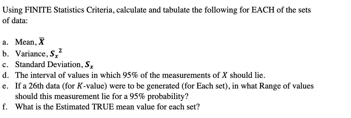 Using FINITE Statistics Criteria, calculate and tabulate the following for EACH of the sets
of data:
а. Мean, X
b. Variance, Sx
c. Standard Deviation, Sx
2
d. The interval of values in which 95% of the measurements of X should lie.
e. If a 26th data (for K-value) were to be generated (for Each set), in what Range of values
should this measurement lie for a 95% probability?
f. What is the Estimated TRUE mean value for each set?
