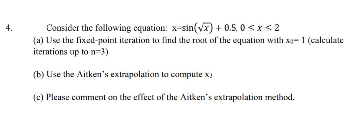 Consider the following equation: x=sin(vx) + 0.5, 0 < x < 2
(a) Use the fixed-point iteration to find the root of the equation with xo= 1 (calculate
iterations up to n=3)
4.
(b) Use the Aitken's extrapolation to compute x3
(c) Please comment on the effect of the Aitken's extrapolation method.
