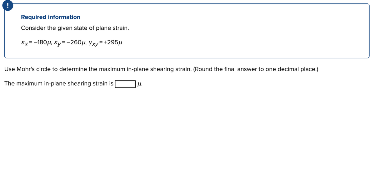 !
Required information
Consider the given state of plane strain.
Ex =-180µ, Ey=-260µ, Yxy= +295µ
Use Mohr's circle to determine the maximum in-plane shearing strain. (Round the final answer to one decimal place.)
The maximum in-plane shearing strain is
