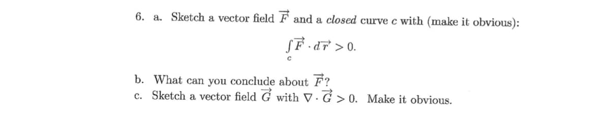 6. a. Sketch a vector field F and a closed curve c with (make it obvious):
SF dF >0.
b. What can you conclude about F?
c. Sketch a vector field G with V· G > 0. Make it obvious.
