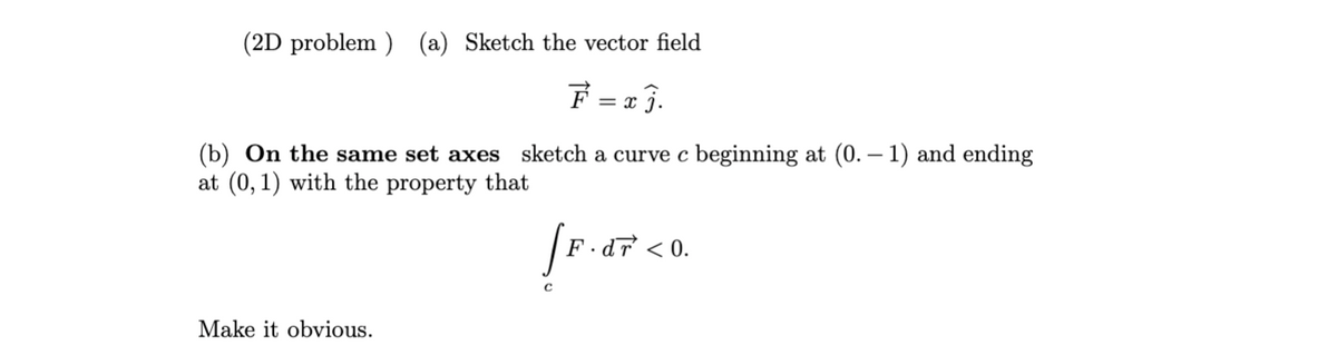 (2D problem ) (a) Sketch the vector field
F = 2 3.
(b) On the same set axes sketch a curve c beginning at (0. – 1) and ending
at (0, 1) with the property that
F .d7 < 0.
Make it obvious.
