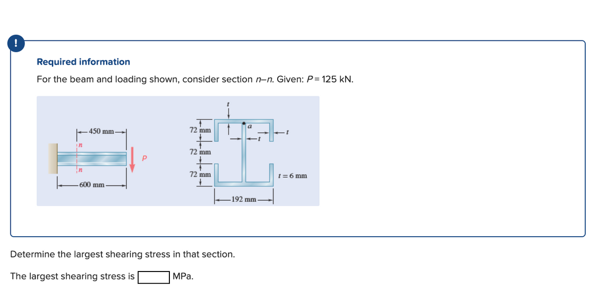 Required information
For the beam and loading shown, consider section n-n. Given: P= 125 kN.
a
450 mm
72 mm
in
72 mm
In
72 mm
t=6 mm
600 mm
192 mm
Determine the largest shearing stress in that section.
The largest shearing stress is
MРа.
