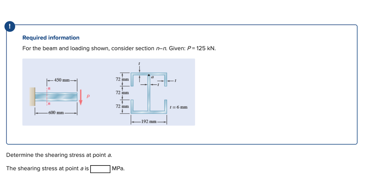 Required information
For the beam and loading shown, consider section n-n. Given: P= 125 kN.
a
450 mm
72 mm
in
72 mm
In
72 mm
t=6 mm
600 mm
192 mm
Determine the shearing stress at point a.
The shearing stress at point a is
MPа.
