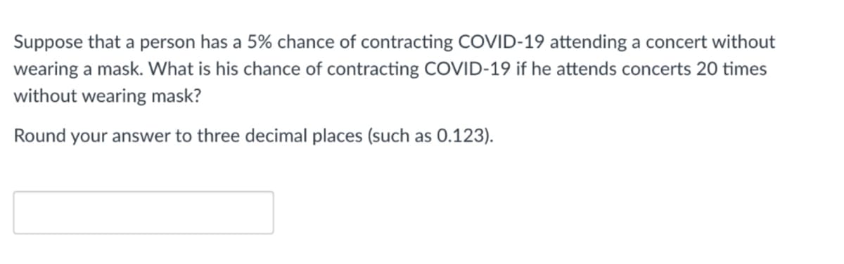 Suppose that a person has a 5% chance of contracting COVID-19 attending a concert without
wearing a mask. What is his chance of contracting COVID-19 if he attends concerts 20 times
without wearing mask?
Round your answer to three decimal places (such as 0.123).
